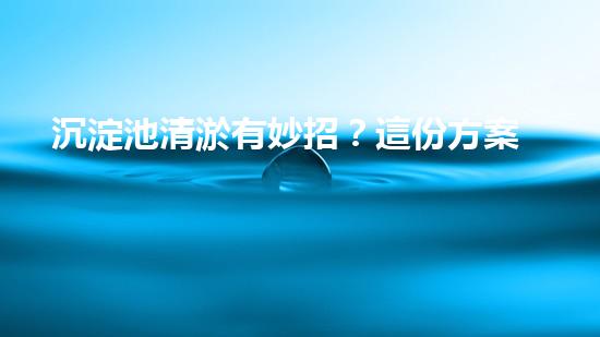 沉淀池清淤有妙招？這份方案值得一看！